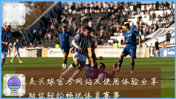 亚美买球官方网站及使用体验分享，助你轻松畅玩体育赛事